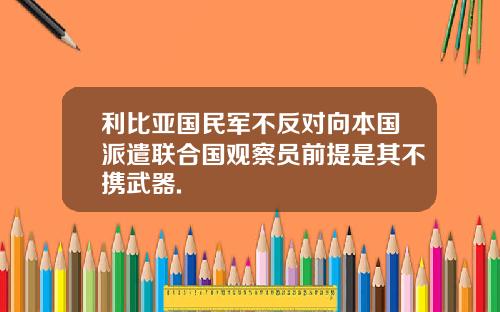 利比亚国民军不反对向本国派遣联合国观察员前提是其不携武器.
