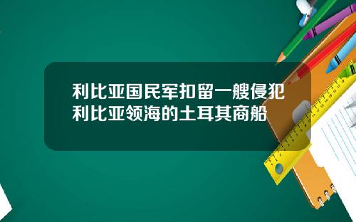 利比亚国民军扣留一艘侵犯利比亚领海的土耳其商船