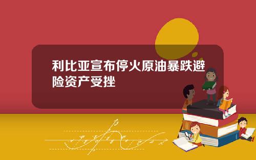 利比亚宣布停火原油暴跌避险资产受挫