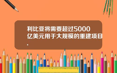 利比亚将需要超过5000亿美元用于大规模的重建项目.
