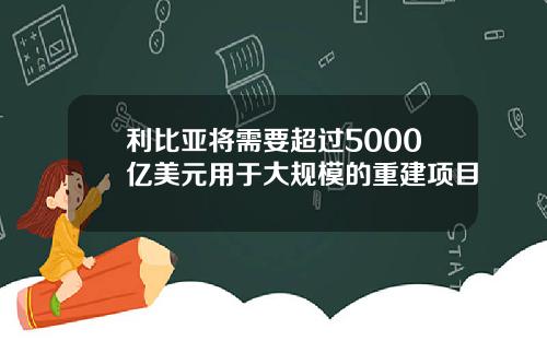 利比亚将需要超过5000亿美元用于大规模的重建项目