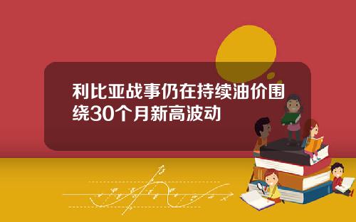 利比亚战事仍在持续油价围绕30个月新高波动