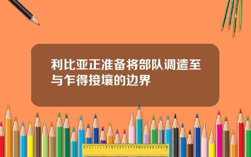 利比亚正准备将部队调遣至与乍得接壤的边界