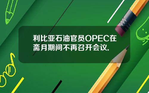 利比亚石油官员OPEC在斋月期间不再召开会议.