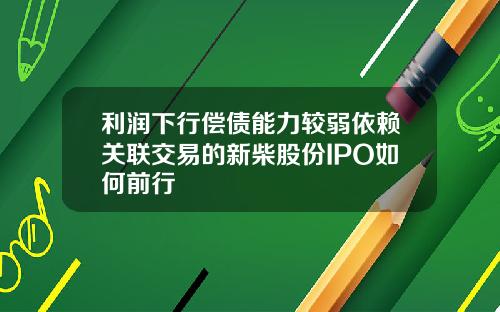 利润下行偿债能力较弱依赖关联交易的新柴股份IPO如何前行