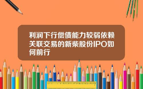 利润下行偿债能力较弱依赖关联交易的新柴股份IPO如何前行