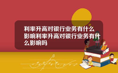 利率升高对银行业务有什么影响利率升高对银行业务有什么影响吗