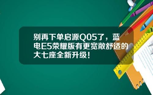 别再下单启源Q05了，蓝电E5荣耀版有更宽敞舒适的大七座全新升级！