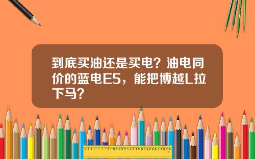 到底买油还是买电？油电同价的蓝电E5，能把博越L拉下马？