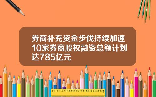 券商补充资金步伐持续加速10家券商股权融资总额计划达785亿元 券商补充资金步伐持续加速10家券商股权融资总额计划达785亿元