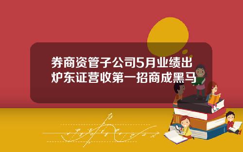 券商资管子公司5月业绩出炉东证营收第一招商成黑马