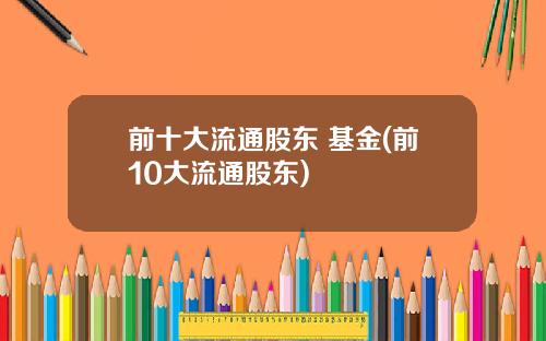 前十大流通股东 基金(前10大流通股东)