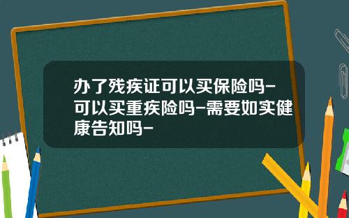 办了残疾证可以买保险吗-可以买重疾险吗-需要如实健康告知吗-