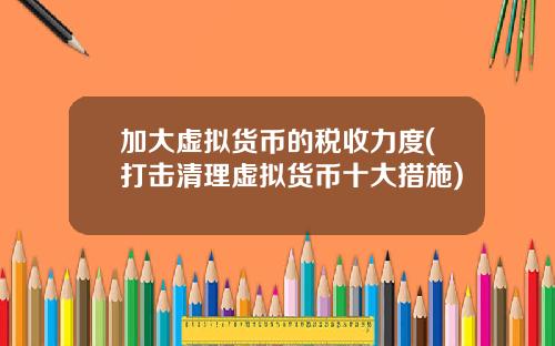 加大虚拟货币的税收力度(打击清理虚拟货币十大措施)