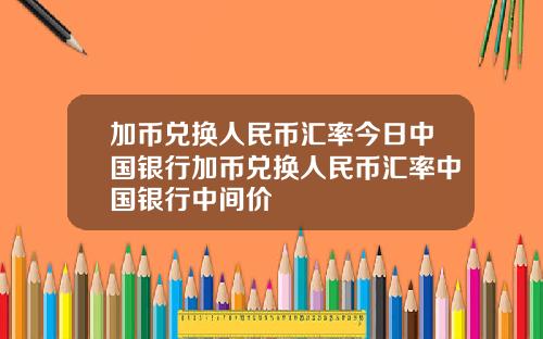 加币兑换人民币汇率今日中国银行加币兑换人民币汇率中国银行中间价