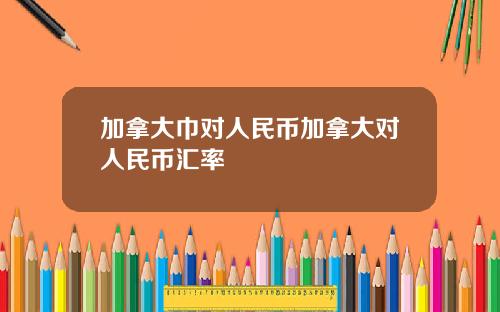 加拿大巾对人民币加拿大对人民币汇率