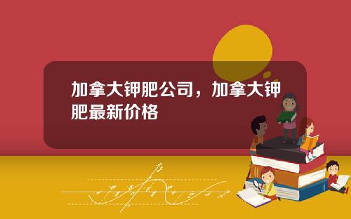 加拿大钾肥公司，加拿大钾肥最新价格