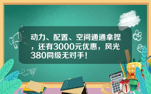 动力、配置、空间通通拿捏，还有3000元优惠，风光380同级无对手！