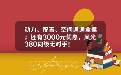 动力、配置、空间通通拿捏；还有3000元优惠，风光380同级无对手！