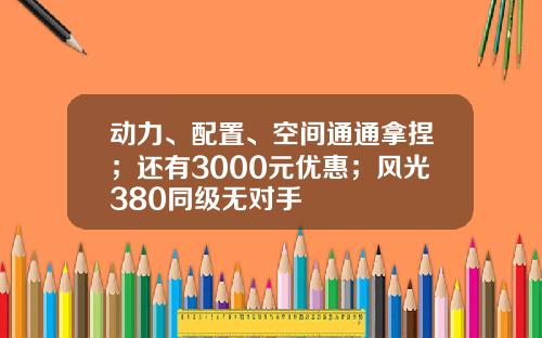 动力、配置、空间通通拿捏；还有3000元优惠；风光380同级无对手