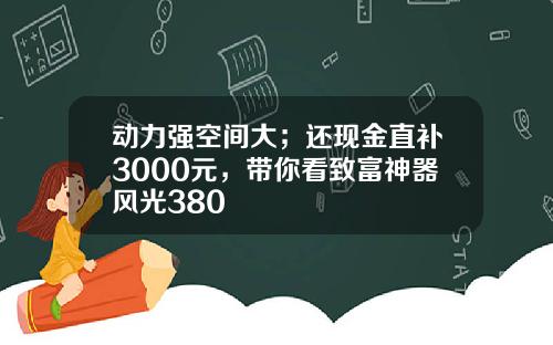 动力强空间大；还现金直补3000元，带你看致富神器风光380