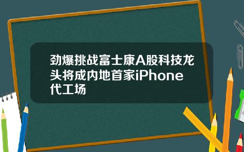 劲爆挑战富士康A股科技龙头将成内地首家iPhone代工场