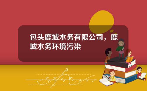 包头鹿城水务有限公司，鹿城水务环境污染