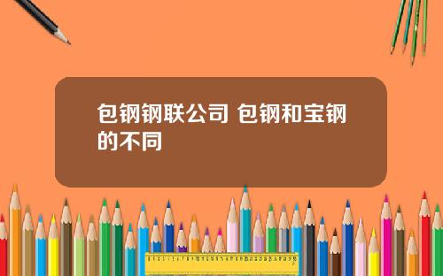 包钢钢联公司 包钢和宝钢的不同