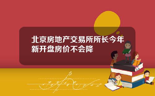 北京房地产交易所所长今年新开盘房价不会降