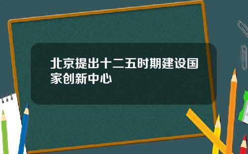 北京提出十二五时期建设国家创新中心