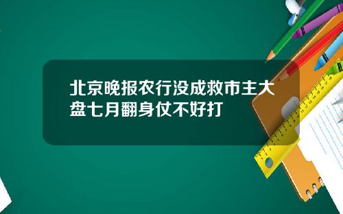北京晚报农行没成救市主大盘七月翻身仗不好打