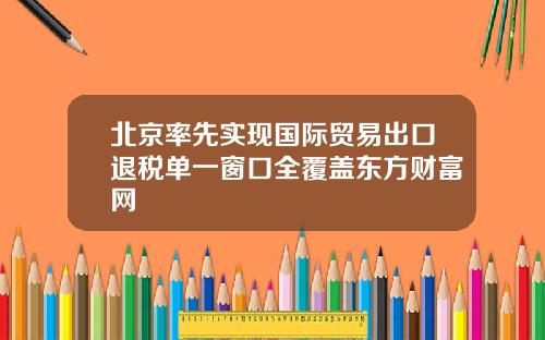 北京率先实现国际贸易出口退税单一窗口全覆盖东方财富网