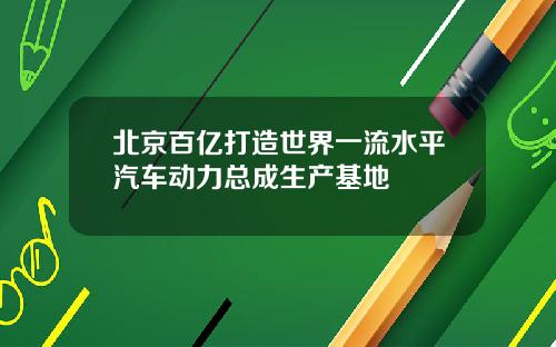北京百亿打造世界一流水平汽车动力总成生产基地