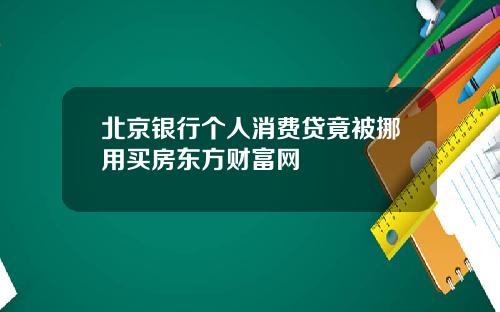 北京银行个人消费贷竟被挪用买房东方财富网