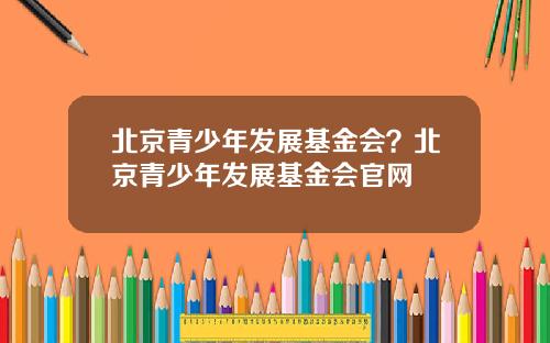 北京青少年发展基金会？北京青少年发展基金会官网