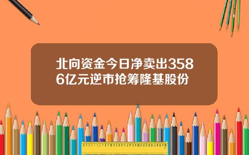 北向资金今日净卖出3586亿元逆市抢筹隆基股份