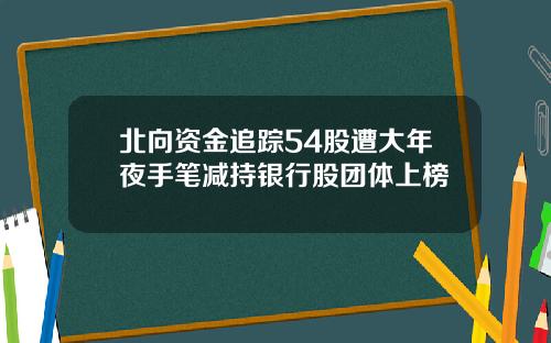 北向资金追踪54股遭大年夜手笔减持银行股团体上榜
