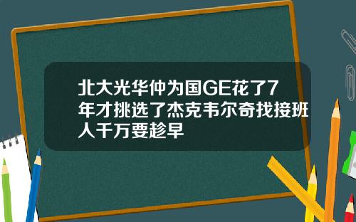 北大光华仲为国GE花了7年才挑选了杰克韦尔奇找接班人千万要趁早