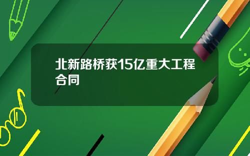 北新路桥获15亿重大工程合同