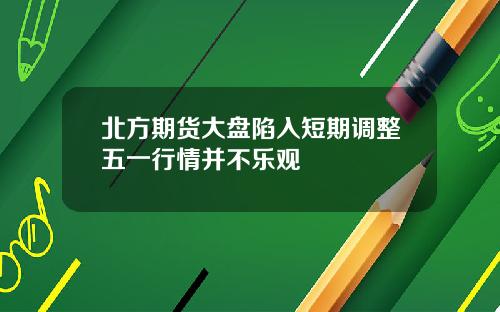 北方期货大盘陷入短期调整五一行情并不乐观
