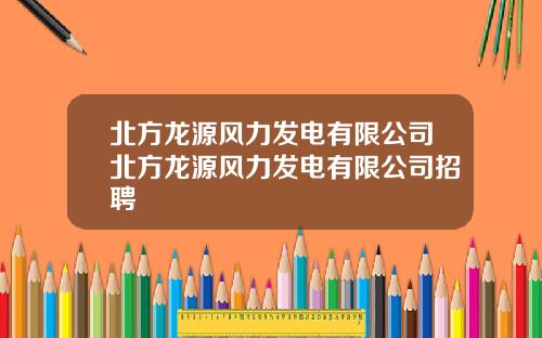 北方龙源风力发电有限公司北方龙源风力发电有限公司招聘