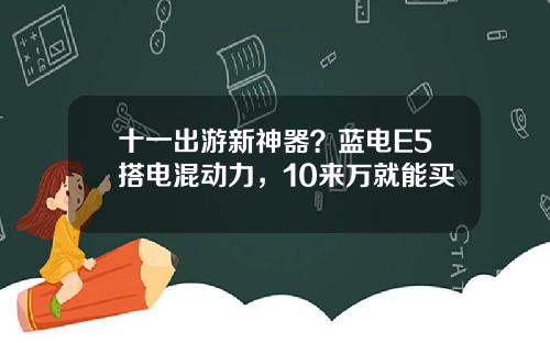 十一出游新神器？蓝电E5搭电混动力，10来万就能买
