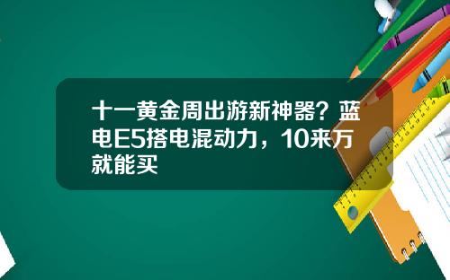 十一黄金周出游新神器？蓝电E5搭电混动力，10来万就能买