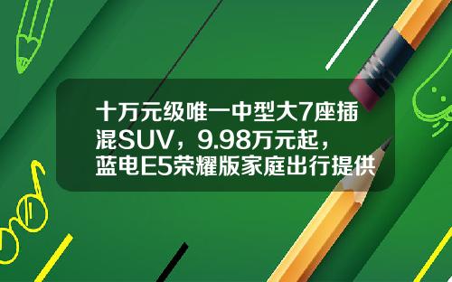 十万元级唯一中型大7座插混SUV，9.98万元起，蓝电E5荣耀版家庭出行提供新选择