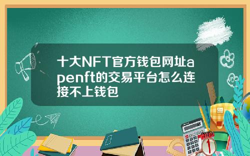 十大NFT官方钱包网址apenft的交易平台怎么连接不上钱包