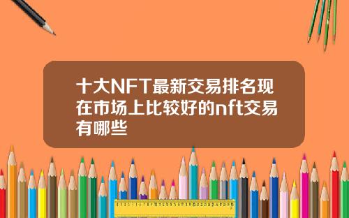 十大NFT最新交易排名现在市场上比较好的nft交易有哪些