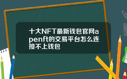 十大NFT最新钱包官网apenft的交易平台怎么连接不上钱包