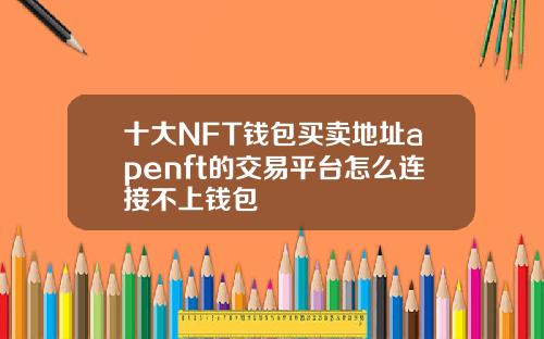 十大NFT钱包买卖地址apenft的交易平台怎么连接不上钱包