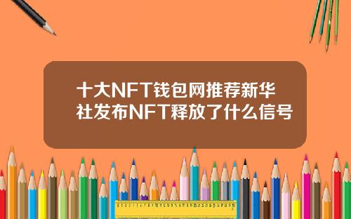 十大NFT钱包网推荐新华社发布NFT释放了什么信号