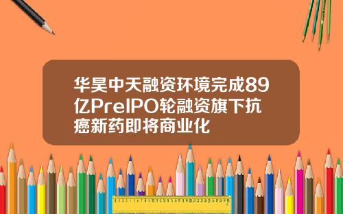 华昊中天融资环境完成89亿PreIPO轮融资旗下抗癌新药即将商业化